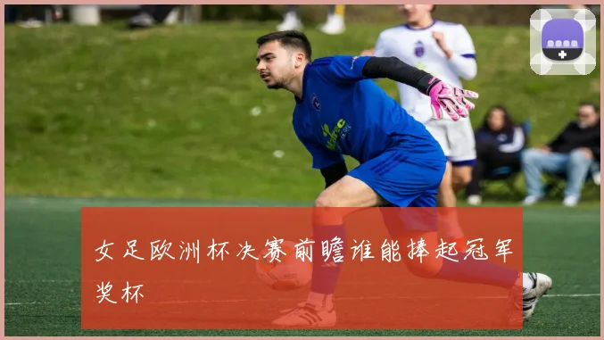 女足欧洲杯决赛前瞻谁能捧起冠军奖杯